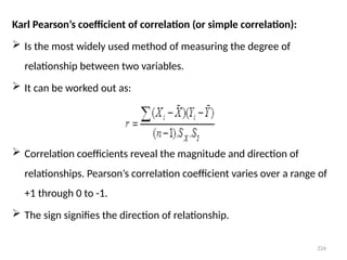224
Karl Pearson’s coefficient of correlation (or simple correlation):
 Is the most widely used method of measuring the degree of
relationship between two variables.
 It can be worked out as:
 Correlation coefficients reveal the magnitude and direction of
relationships. Pearson’s correlation coefficient varies over a range of
+1 through 0 to -1.
 The sign signifies the direction of relationship.
 