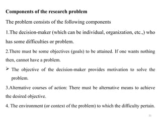 31
Components of the research problem
The problem consists of the following components
1.The decision-maker (which can be individual, organization, etc.,) who
has some difficulties or problem.
2.There must be some objectives (goals) to be attained. If one wants nothing
then, cannot have a problem.
 The objective of the decision-maker provides motivation to solve the
problem.
3.Alternative courses of action: There must be alternative means to achieve
the desired objective.
4. The environment (or context of the problem) to which the difficulty pertain.
 