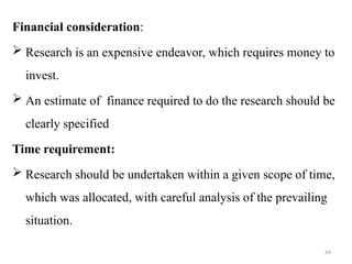 44
Financial consideration:
 Research is an expensive endeavor, which requires money to
invest.
 An estimate of finance required to do the research should be
clearly specified
Time requirement:
 Research should be undertaken within a given scope of time,
which was allocated, with careful analysis of the prevailing
situation.
 