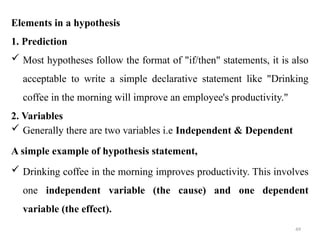 49
Elements in a hypothesis
1. Prediction
 Most hypotheses follow the format of "if/then" statements, it is also
acceptable to write a simple declarative statement like "Drinking
coffee in the morning will improve an employee's productivity."
2. Variables
 Generally there are two variables i.e Independent & Dependent
A simple example of hypothesis statement,
 Drinking coffee in the morning improves productivity. This involves
one independent variable (the cause) and one dependent
variable (the effect).
 