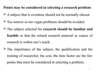 57
Points may be considered in selecting a research problem
 A subject that is overdone should not be normally chosen
 Too narrow or too vague problems should be avoided.
 The subject selected for research should be familiar and
feasible so that the related research material or source of
research is within one’s reach.
 The importance of the subject, the qualification and the
training of researcher, the cost, the time factor are the few
points that must be considered in selecting a problem.
 