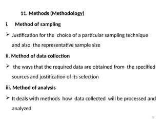 70
11. Methods (Methodology)
i. Method of sampling
 Justification for the choice of a particular sampling technique
and also the representative sample size
ii. Method of data collection
 the ways that the required data are obtained from the specified
sources and justification of its selection
iii. Method of analysis
 It deals with methods how data collected will be processed and
analyzed
 