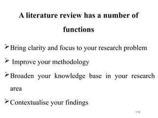 A literature review has a number of
functions
Bring clarity and focus to your research problem
 Improve your methodology
Broaden your knowledge base in your research
area
Contextualise your findings
1-10
 