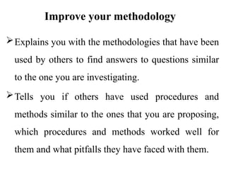 Improve your methodology
Explains you with the methodologies that have been
used by others to find answers to questions similar
to the one you are investigating.
Tells you if others have used procedures and
methods similar to the ones that you are proposing,
which procedures and methods worked well for
them and what pitfalls they have faced with them.
 