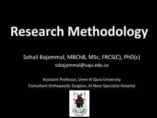 Research Methodology Sohail Bajammal, MBChB, MSc, FRCS(C), PhD(c) ssbajammal@uqu.edu.sa Assistant Professor, Umm Al Qura University Consultant Orthopaedic Surgeon, Al-Noor Specialist Hospital 