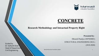 Research Methodology and Inteactual Property Right
CONCRETE
Marwadi Education Foundation, Rajkot 1
Presented by-
Dhrumil Pandya (1807020001)
STRUCTURAL ENGINEERING (M.E.)
(2018-2020)
Guided by
Dr. Sidharth Shah
Head of Department
Civil Engineering
 