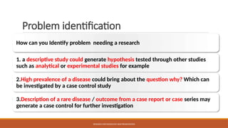 Problem identification
How can you Identify problem needing a research
1. a descriptive study could generate hypothesis tested through other studies
such as analytical or experimental studies for example
2.High prevalence of a disease could bring about the question why? Which can
be investigated by a case control study
3.Description of a rare disease / outcome from a case report or case series may
generate a case control for further investigation
RESEARCH METHODOLOGY AND PRESENTATION
 