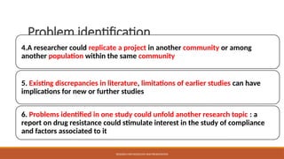 Problem identification
4.A researcher could replicate a project in another community or among
another population within the same community
5. Existing discrepancies in literature, limitations of earlier studies can have
implications for new or further studies
6. Problems identified in one study could unfold another research topic : a
report on drug resistance could stimulate interest in the study of compliance
and factors associated to it
RESEARCH METHODOLOGY AND PRESENTATION
 