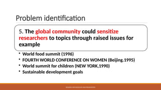 Problem identification
5. The global community could sensitize
researchers to topics through raised issues for
example
• World food summit (1996)
• FOURTH WORLD CONFERENCE ON WOMEN (Beijing.1995)
• World summit for children (NEW YORK,1990)
• Sustainable development goals
RESEARCH METHODOLOGY AND PRESENTATION
 