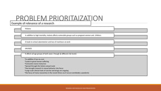 PROBLEM PRIORITAIZATION
Malaria
In addition to high mortality, malaria affects vulnerable groups such as pregnant women and children.
It leads to school absenteeism and loss of manhours at work
HIV/AIDS
•In addition it has no cure
•Leads to great human suffering
•Consumes scarce resources
•Spread through the hetero sexual route
•Has brought research in sexual behavior into focus
•Large scale clinical trials of vaccine and drugs are ongoing
•the focus of many researches in the recent times cos it occurs worldwide a pandemic
it affects all age groups of both sexes ( though @ different risk levels)
RESEARCH METHODOLOGY AND PRESENTATION
Example of relevance of a research
 