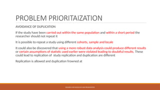 PROBLEM PRIORITAIZATION
AVOIDANCE OF DUPLICATION
If the study have been carried out within the same population and within a short period the
researcher should not repeat it
It is possible to repeat a study using different cohorts, sample and locale
It could also be discovered that using a more robust data analysis could produce different results
or certain assumptions of statistic used earlier were violated leading to doubtful results. These
could lead to replication of study replication and duplication are different
Replication is allowed and duplication frowned at
RESEARCH METHODOLOGY AND PRESENTATION
 