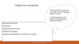 Chapter One- Introduction
Develop a project title
Introduction
background for the study
Statement of Problem
Rationale or justification : why the study is needed
RESEARCH METHODOLOGY AND PRESENTATION
Title Should reflect as precisely
as possible the specific focus and
scope of the study
It could be vague but as the
project is being formulated it
should be sharpened
 