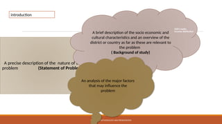 RESEARCH METHODOLOGY AND PRESENTATION
A precise description of the nature of the
problem (Statement of Problem )
A brief description of the socio economic and
cultural characteristics and an overview of the
district or country as far as these are relevant to
the problem
( Background of study)
An analysis of the major factors
that may influence the
problem
introduction
GDP/capita,
income distribution
 