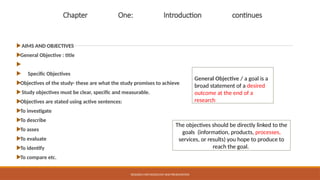 Chapter One: Introduction continues
AIMS AND OBJECTIVES
General Objective : title

 Specific Objectives
Objectives of the study- these are what the study promises to achieve
Study objectives must be clear, specific and measurable.
Objectives are stated using active sentences:
To investigate
To describe
To asses
To evaluate
To identify
To compare etc.
RESEARCH METHODOLOGY AND PRESENTATION
General Objective / a goal is a
broad statement of a desired
outcome at the end of a
research
The objectives should be directly linked to the
goals (information, products, processes,
services, or results) you hope to produce to
reach the goal.
 
