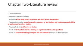 Chapter Two-Literature review
Literature review
Benefits of literature review
1.A helps to know what others have done and reported on the problem
2.Provides information on earlier studies, currency of last findings and continuous applicability
or staleness of previous studies
3.Provides facts for justification of studies
4.Assists in formulation and fine tunning of objectives and research questions
5.Assists to know methodology, samples size and statistical analysis that can be used
RESEARCH METHODOLOGY AND PRESENTATION
 