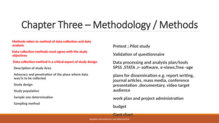Chapter Three – Methodology / Methods
Methods refers to method of data collection and data
analysis
Data collection methods must agree with the study
objectives
Data collection method is a critical aspect of study design
Description of study Area
Advocacy and penetration of the place where data
was/is to be collected
Study design
Study population
Sample size determination
Sampling method
Pretest ; Pilot study
Validation of questionnaire
Data processing and analysis plan/tools
SPSS ,STATA ,r- software, e-views,Tree -age
plans for dissemination e.g. report writing,
journal articles, mass media, conference
presentation ,documentary, video target
audience
work plan and project administration
budget
Gant chart
RESEARCH METHODOLOGY AND PRESENTATION
 