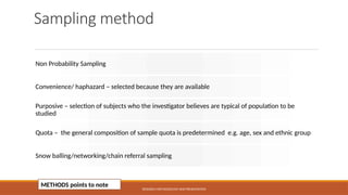 Sampling method
Non Probability Sampling
Convenience/ haphazard – selected because they are available
Purposive – selection of subjects who the investigator believes are typical of population to be
studied
Quota – the general composition of sample quota is predetermined e.g. age, sex and ethnic group
Snow balling/networking/chain referral sampling
RESEARCH METHODOLOGY AND PRESENTATION
METHODS points to note
 