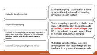 Sampling method
Probability Sampling method
Simple random sampling
Each unit in the population has a chance for selection,
only chance determines selection of the subject eg
balloting ,casting a die, tossing a coin ,table of
numbers
Systematic sampling, sampling frame, interval
Stratified sampling : stratification is done
eg by sex then simple random sampling
carried out in each stratum
Cluster sampling population is divided into
clusters of homogenous population units
as families, classes of school,villages then
SRS is carried out to select clusters Then
all member of cluster are sampled
Multistage sampling SRS of large size
sampling units then second stage SRS on
smaller units e.g towns then compounds.
RESEARCH METHODOLOGY AND PRESENTATION
e
 