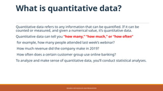 What is quantitative data?
Quantitative data refers to any information that can be quantified. If it can be
counted or measured, and given a numerical value, it’s quantitative data.
Quantitative data can tell you “how many,” “how much,” or “how often”
for example, how many people attended last week’s webinar?
How much revenue did the company make in 2019?
How often does a certain customer group use online banking?
To analyze and make sense of quantitative data, you’ll conduct statistical analyses.
RESEARCH METHODOLOGY AND PRESENTATION
 