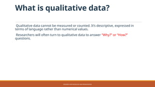 What is qualitative data?
Qualitative data cannot be measured or counted. It’s descriptive, expressed in
terms of language rather than numerical values.
Researchers will often turn to qualitative data to answer “Why?” or “How?”
questions.
RESEARCH METHODOLOGY AND PRESENTATION
 