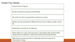 Chapter Four- Results
Present Facts & Figures
Results should be presented scientifically.
All results are first summarized in sentences or texts.
Details may be presented in different forms such as tables, graphs, charts
etc.
Duplication of results is not allowed.
When tables are used, each must have a descriptive title and the table
should not be crowded or ruled with vertical and horizontal lines
Table format may be portrait or landscape when the amount of
information is large. RESEARCH METHODOLOGY AND PRESENTATION
 