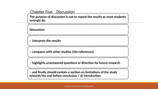 Chapter Five Discussion
The purpose of discussion is not to repeat the results as most students
wrongly do.
Discussion:
– interprets the results
– compares with other studies (cite references)
– highlights unanswered questions or direction for future research
– and finally should contain a section on limitations of the study
towards the end before conclusion / @ introduction
RESEARCH METHODOLOGY AND PRESENTATION
 