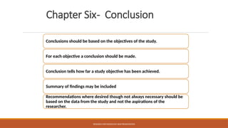 Chapter Six- Conclusion
Conclusions should be based on the objectives of the study.
For each objective a conclusion should be made.
Conclusion tells how far a study objective has been achieved.
Summary of findings may be included
Recommendations where desired though not always necessary should be
based on the data from the study and not the aspirations of the
researcher.
RESEARCH METHODOLOGY AND PRESENTATION
 