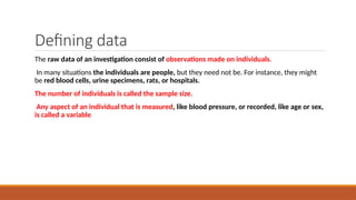 Defining data
The raw data of an investigation consist of observations made on individuals.
In many situations the individuals are people, but they need not be. For instance, they might
be red blood cells, urine specimens, rats, or hospitals.
The number of individuals is called the sample size.
Any aspect of an individual that is measured, like blood pressure, or recorded, like age or sex,
is called a variable
 