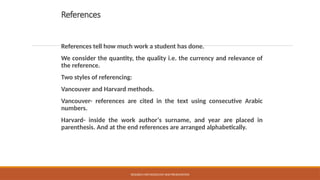 References
References tell how much work a student has done.
We consider the quantity, the quality i.e. the currency and relevance of
the reference.
Two styles of referencing:
Vancouver and Harvard methods.
Vancouver- references are cited in the text using consecutive Arabic
numbers.
Harvard- inside the work author‘s surname, and year are placed in
parenthesis. And at the end references are arranged alphabetically.
RESEARCH METHODOLOGY AND PRESENTATION
 