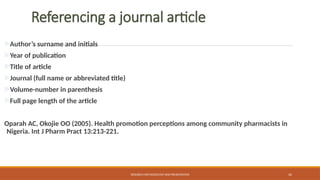 42
Referencing a journal article
Author’s surname and initials
Year of publication
Title of article
Journal (full name or abbreviated title)
Volume-number in parenthesis
Full page length of the article
Oparah AC, Okojie OO (2005). Health promotion perceptions among community pharmacists in
Nigeria. Int J Pharm Pract 13:213-221.
RESEARCH METHODOLOGY AND PRESENTATION
 