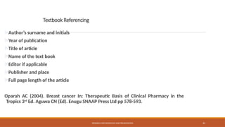 43
Textbook Referencing
Author’s surname and initials
Year of publication
Title of article
Name of the text book
Editor if applicable
Publisher and place
Full page length of the article
Oparah AC (2004). Breast cancer In: Therapeutic Basis of Clinical Pharmacy in the
Tropics 3rd
Ed. Aguwa CN (Ed). Enugu SNAAP Press Ltd pp 578-593.
RESEARCH METHODOLOGY AND PRESENTATION
 