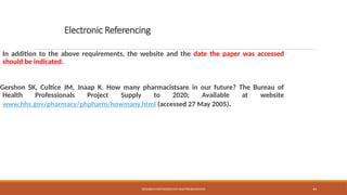 44
Electronic Referencing
In addition to the above requirements, the website and the date the paper was accessed
should be indicated.
Gershon SK, Cultice JM, Jnaap K. How many pharmacistsare in our future? The Bureau of
Health Professionals Project Supply to 2020; Available at website
www.hhs.gov/pharmacy/phpharm/howmany.html (accessed 27 May 2005).
RESEARCH METHODOLOGY AND PRESENTATION
 