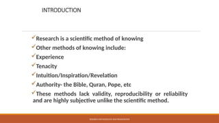 INTRODUCTION
Research is a scientific method of knowing
Other methods of knowing include:
Experience
Tenacity
Intuition/Inspiration/Revelation
Authority- the Bible, Quran, Pope, etc
These methods lack validity, reproducibility or reliability
and are highly subjective unlike the scientific method.
RESEARCH METHODOLOGY AND PRESENTATION
 