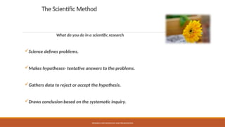 The Scientific Method
What do you do in a scientific research
Science defines problems.
Makes hypotheses- tentative answers to the problems.
Gathers data to reject or accept the hypothesis.
Draws conclusion based on the systematic inquiry.
RESEARCH METHODOLOGY AND PRESENTATION
 