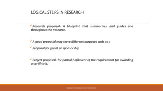 LOGICAL STEPS IN RESEARCH
Research proposal- A blueprint that summarises and guides one
throughout the research.
A good proposal may serve different purposes such as :
Proposal for grant or sponsorship
Project proposal- for partial fulfilment of the requirement for awarding
a certificate.
RESEARCH METHODOLOGY AND PRESENTATION
 