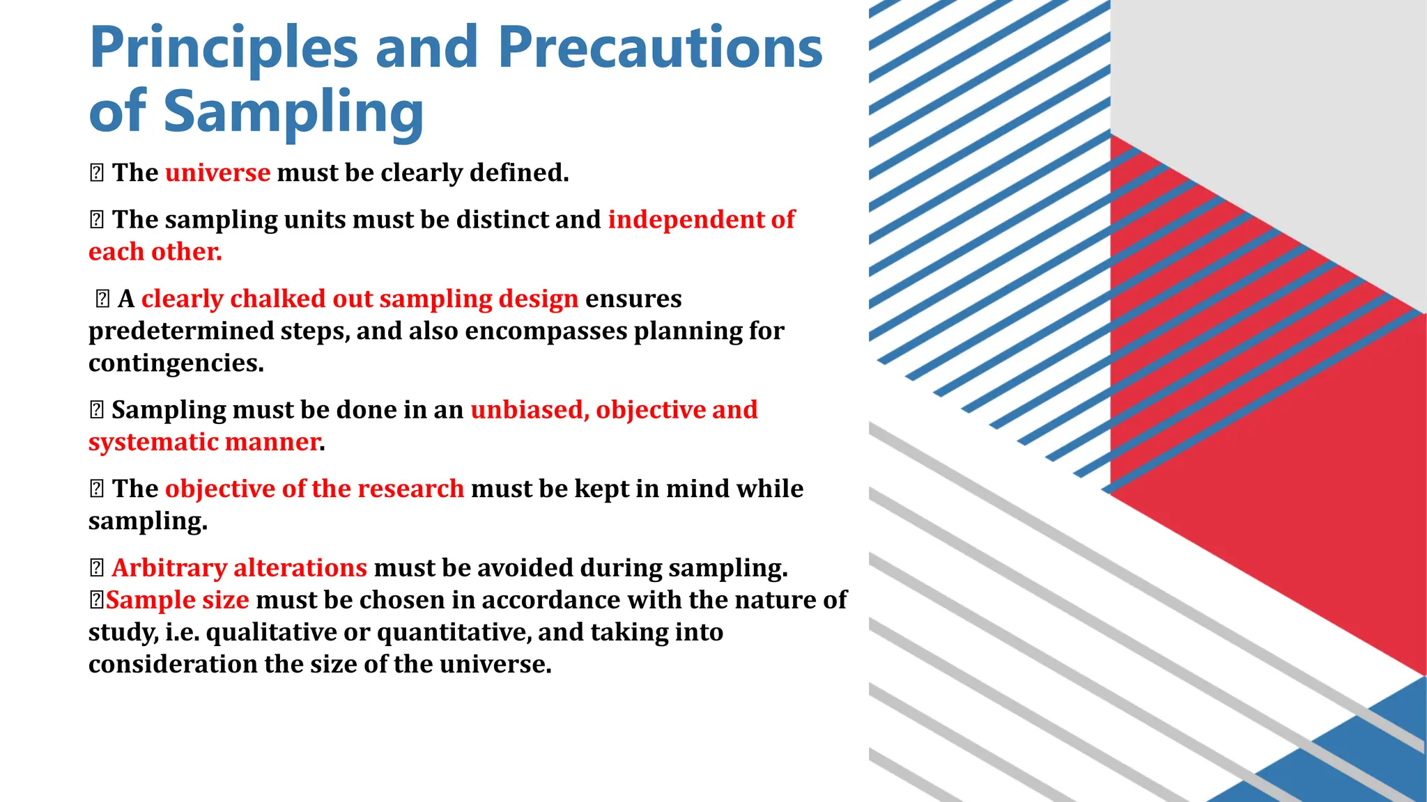 Principles and Precautions
of Sampling
The universe must be clearly defined.
The sampling units must be distinct and independent of
each other.
A clearly chalked out sampling design ensures
predetermined steps, and also encompasses planning for
contingencies.
Sampling must be done in an unbiased, objective and
systematic manner.
The objective of the research must be kept in mind while
sampling.
Arbitrary alterations must be avoided during sampling.
Sample size must be chosen in accordance with the nature of
study, i.e. qualitative or quantitative, and taking into
consideration the size of the universe.
 