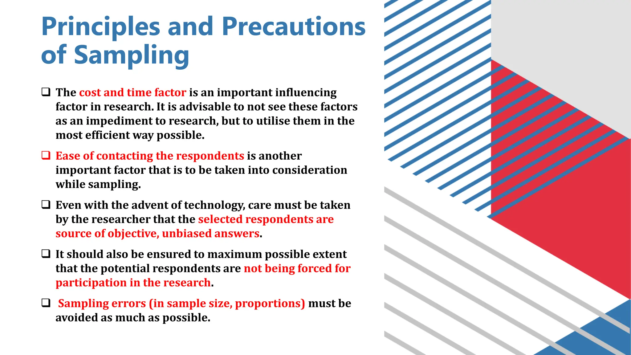 Principles and Precautions
of Sampling
❑ The cost and time factor is an important influencing
factor in research. It is advisable to not see these factors
as an impediment to research, but to utilise them in the
most efficient way possible.
❑ Ease of contacting the respondents is another
important factor that is to be taken into consideration
while sampling.
❑ Even with the advent of technology, care must be taken
by the researcher that the selected respondents are
source of objective, unbiased answers.
❑ It should also be ensured to maximum possible extent
that the potential respondents are not being forced for
participation in the research.
❑ Sampling errors (in sample size, proportions) must be
avoided as much as possible.
 