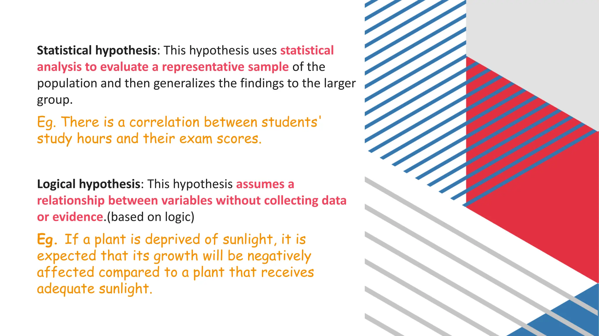Statistical hypothesis: This hypothesis uses statistical
analysis to evaluate a representative sample of the
population and then generalizes the findings to the larger
group.
Eg. There is a correlation between students'
study hours and their exam scores.
Logical hypothesis: This hypothesis assumes a
relationship between variables without collecting data
or evidence.(based on logic)
Eg. If a plant is deprived of sunlight, it is
expected that its growth will be negatively
affected compared to a plant that receives
adequate sunlight.
 