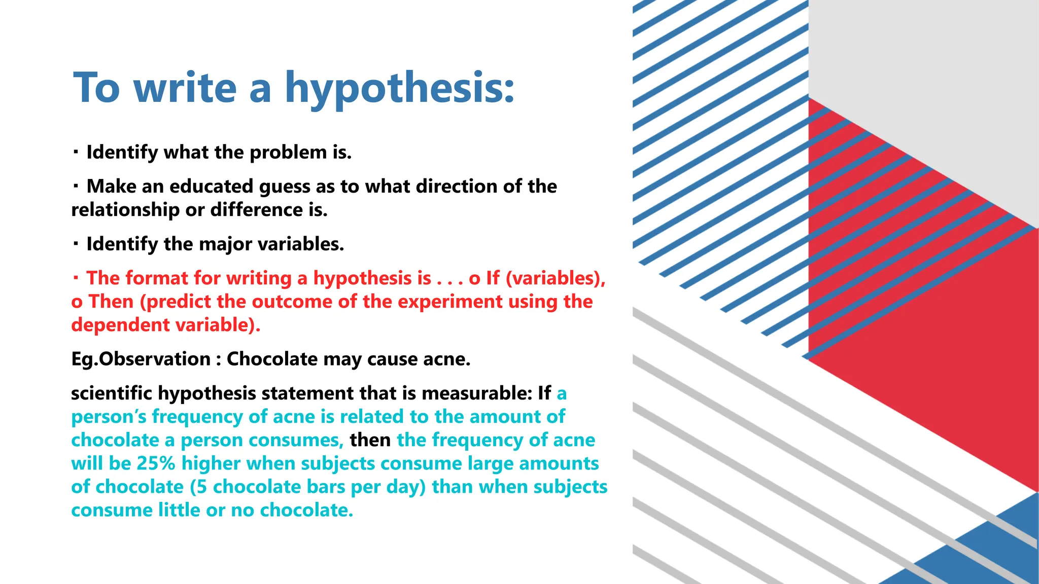 To write a hypothesis:
Identify what the problem is.
Make an educated guess as to what direction of the
relationship or difference is.
Identify the major variables.
The format for writing a hypothesis is . . . o If (variables),
o Then (predict the outcome of the experiment using the
dependent variable).
Eg.Observation : Chocolate may cause acne.
scientific hypothesis statement that is measurable: If a
person’s frequency of acne is related to the amount of
chocolate a person consumes, then the frequency of acne
will be 25% higher when subjects consume large amounts
of chocolate (5 chocolate bars per day) than when subjects
consume little or no chocolate.
 