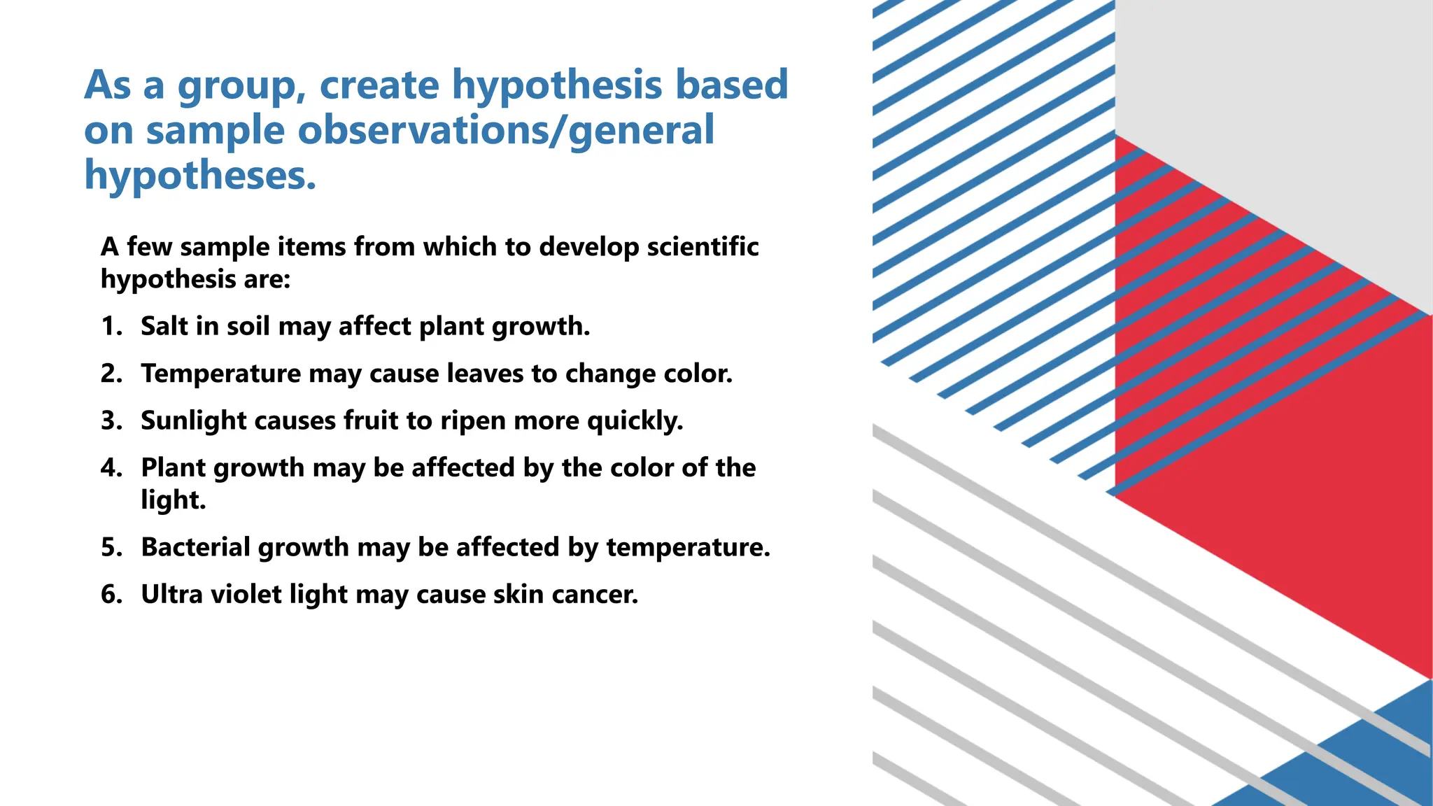 As a group, create hypothesis based
on sample observations/general
hypotheses.
A few sample items from which to develop scientific
hypothesis are:
1. Salt in soil may affect plant growth.
2. Temperature may cause leaves to change color.
3. Sunlight causes fruit to ripen more quickly.
4. Plant growth may be affected by the color of the
light.
5. Bacterial growth may be affected by temperature.
6. Ultra violet light may cause skin cancer.
 