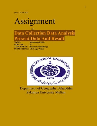 1
Date : 24-04-2021
Assignment
ON
Data Collection Data Analysis
Present Data And Result
NAME: Muhammad Tahir
ROLL NO. 54
ASSIGNMENT: Research Methodology
SUBMITTED To: CR Waqar Aslam
Department of Geography Bahauddin
Zakariya University Multan
 