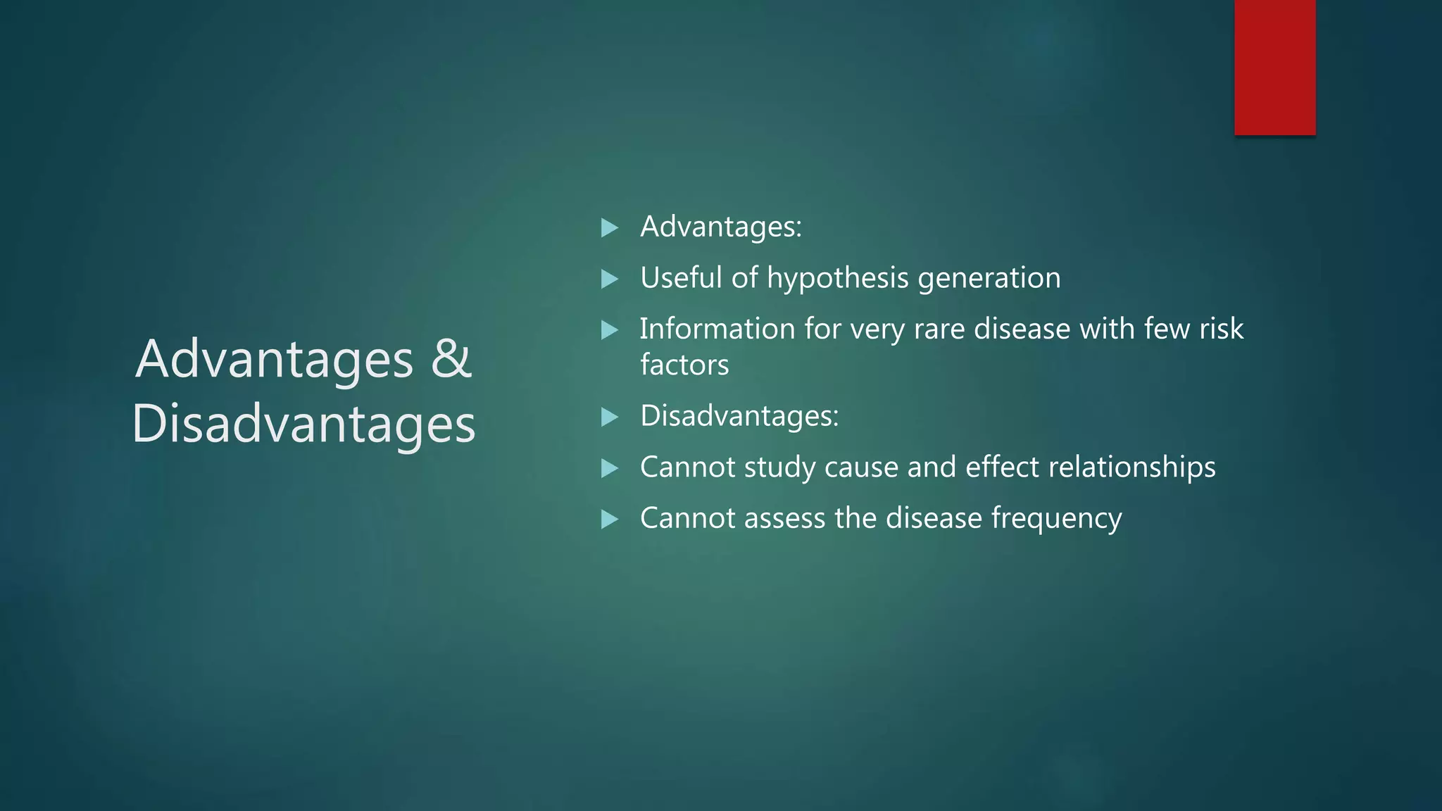 Advantages &
Disadvantages
 Advantages:
 Useful of hypothesis generation
 Information for very rare disease with few risk
factors
 Disadvantages:
 Cannot study cause and effect relationships
 Cannot assess the disease frequency
 