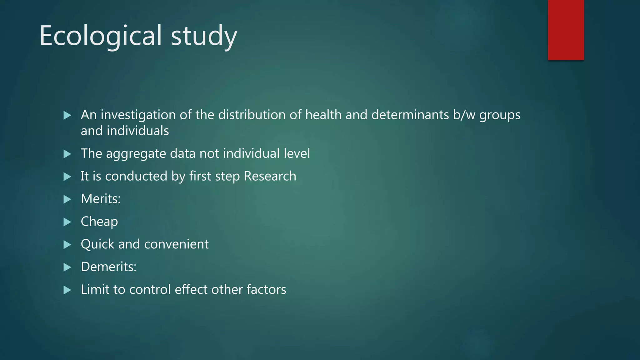 Ecological study
 An investigation of the distribution of health and determinants b/w groups
and individuals
 The aggregate data not individual level
 It is conducted by first step Research
 Merits:
 Cheap
 Quick and convenient
 Demerits:
 Limit to control effect other factors
 