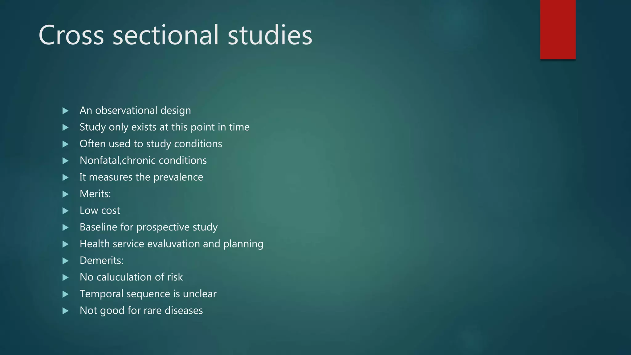 Cross sectional studies
 An observational design
 Study only exists at this point in time
 Often used to study conditions
 Nonfatal,chronic conditions
 It measures the prevalence
 Merits:
 Low cost
 Baseline for prospective study
 Health service evaluvation and planning
 Demerits:
 No caluculation of risk
 Temporal sequence is unclear
 Not good for rare diseases
 