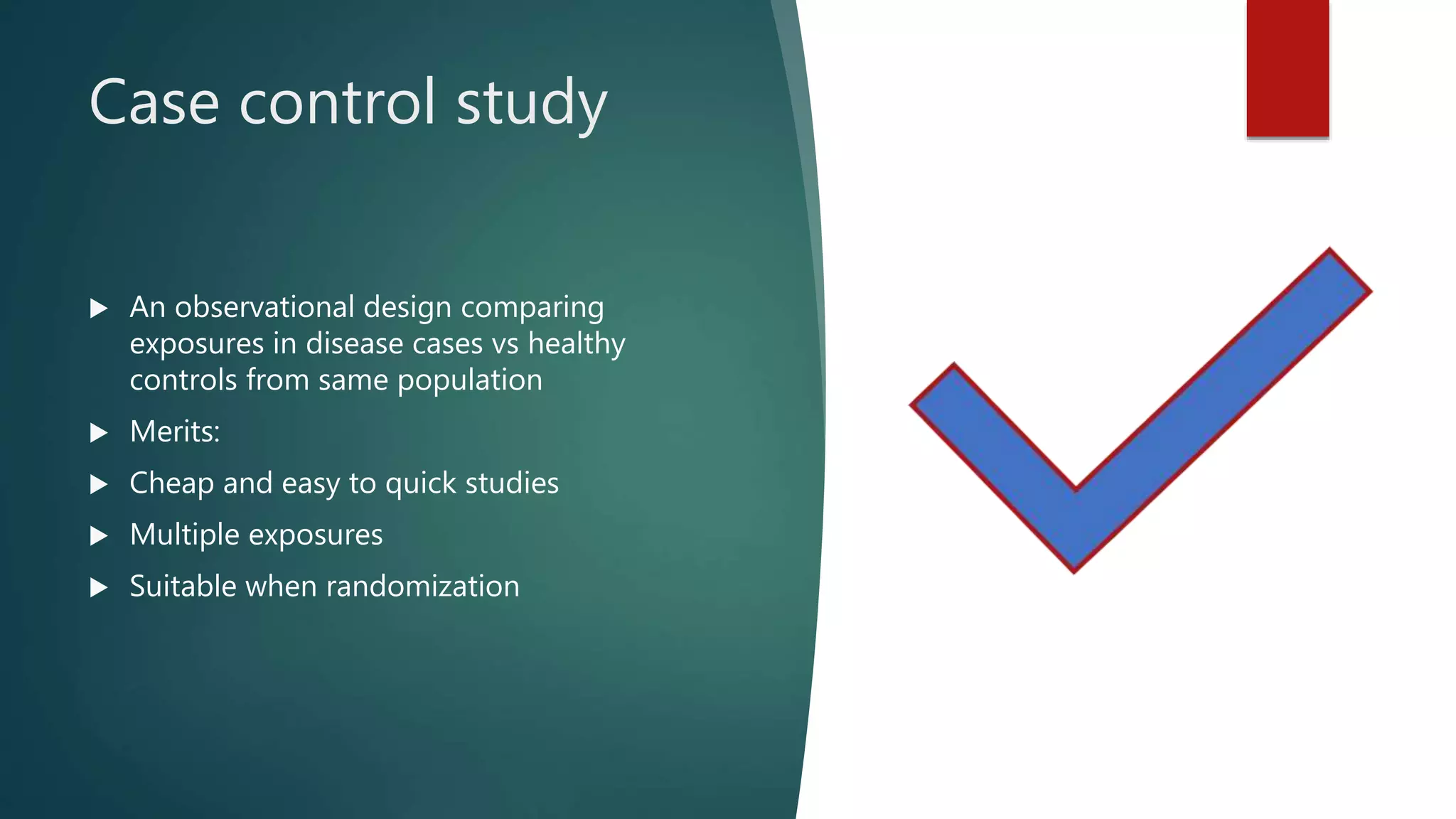 Case control study
 An observational design comparing
exposures in disease cases vs healthy
controls from same population
 Merits:
 Cheap and easy to quick studies
 Multiple exposures
 Suitable when randomization
 