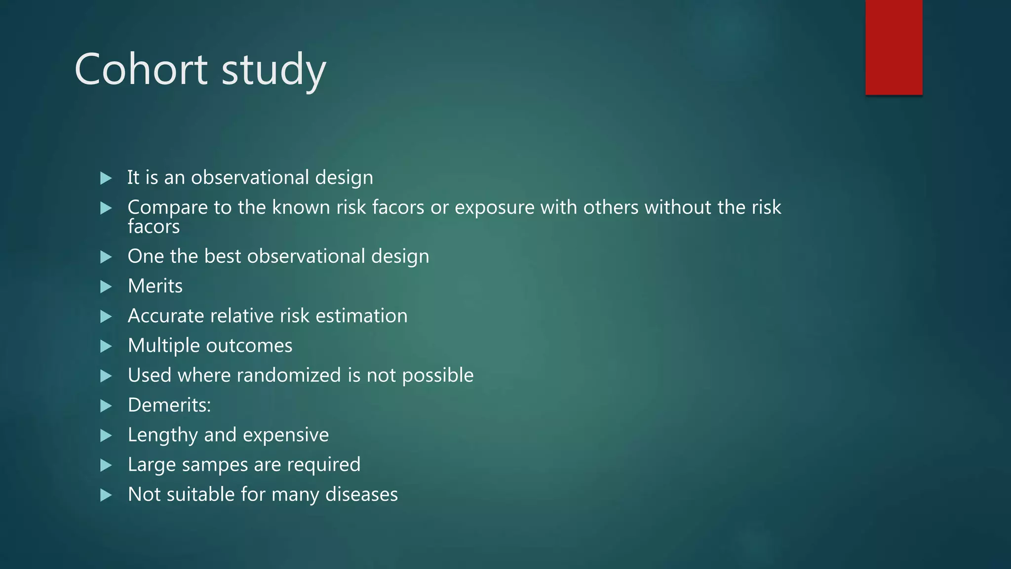 Cohort study
 It is an observational design
 Compare to the known risk facors or exposure with others without the risk
facors
 One the best observational design
 Merits
 Accurate relative risk estimation
 Multiple outcomes
 Used where randomized is not possible
 Demerits:
 Lengthy and expensive
 Large sampes are required
 Not suitable for many diseases
 