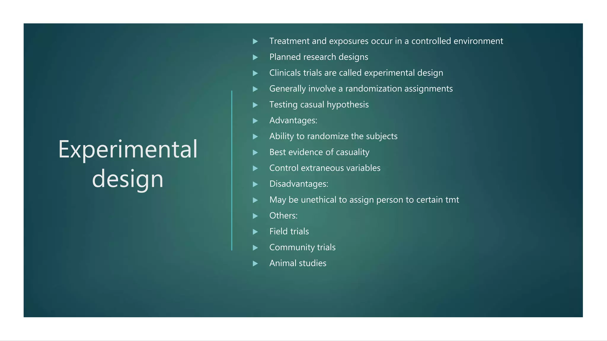 Experimental
design
 Treatment and exposures occur in a controlled environment
 Planned research designs
 Clinicals trials are called experimental design
 Generally involve a randomization assignments
 Testing casual hypothesis
 Advantages:
 Ability to randomize the subjects
 Best evidence of casuality
 Control extraneous variables
 Disadvantages:
 May be unethical to assign person to certain tmt
 Others:
 Field trials
 Community trials
 Animal studies
 
