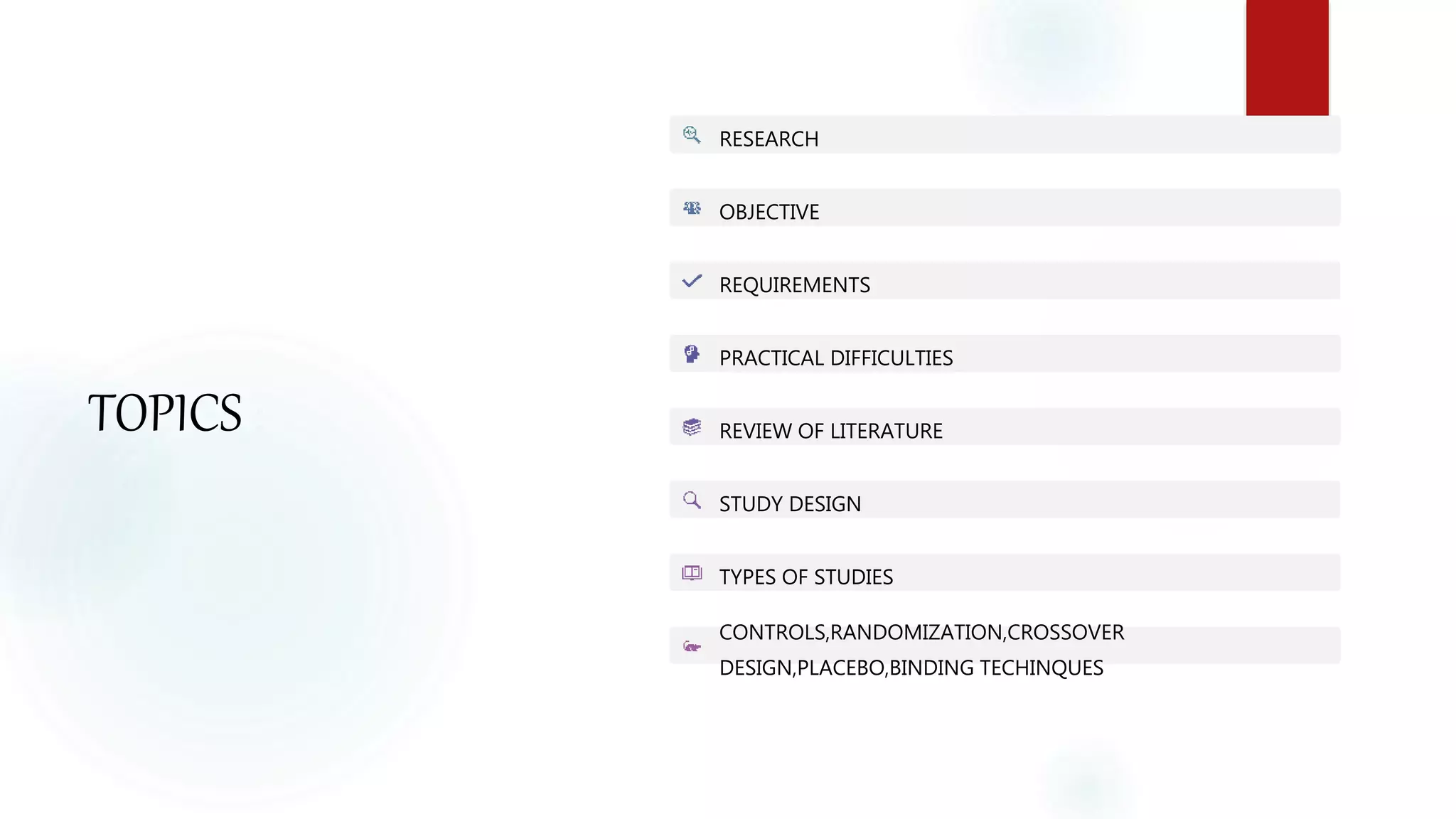TOPICS :
RESEARCH
OBJECTIVE
REQUIREMENTS
PRACTICAL DIFFICULTIES
REVIEW OF LITERATURE
STUDY DESIGN
TYPES OF STUDIES
CONTROLS,RANDOMIZATION,CROSSOVER
DESIGN,PLACEBO,BINDING TECHINQUES
 