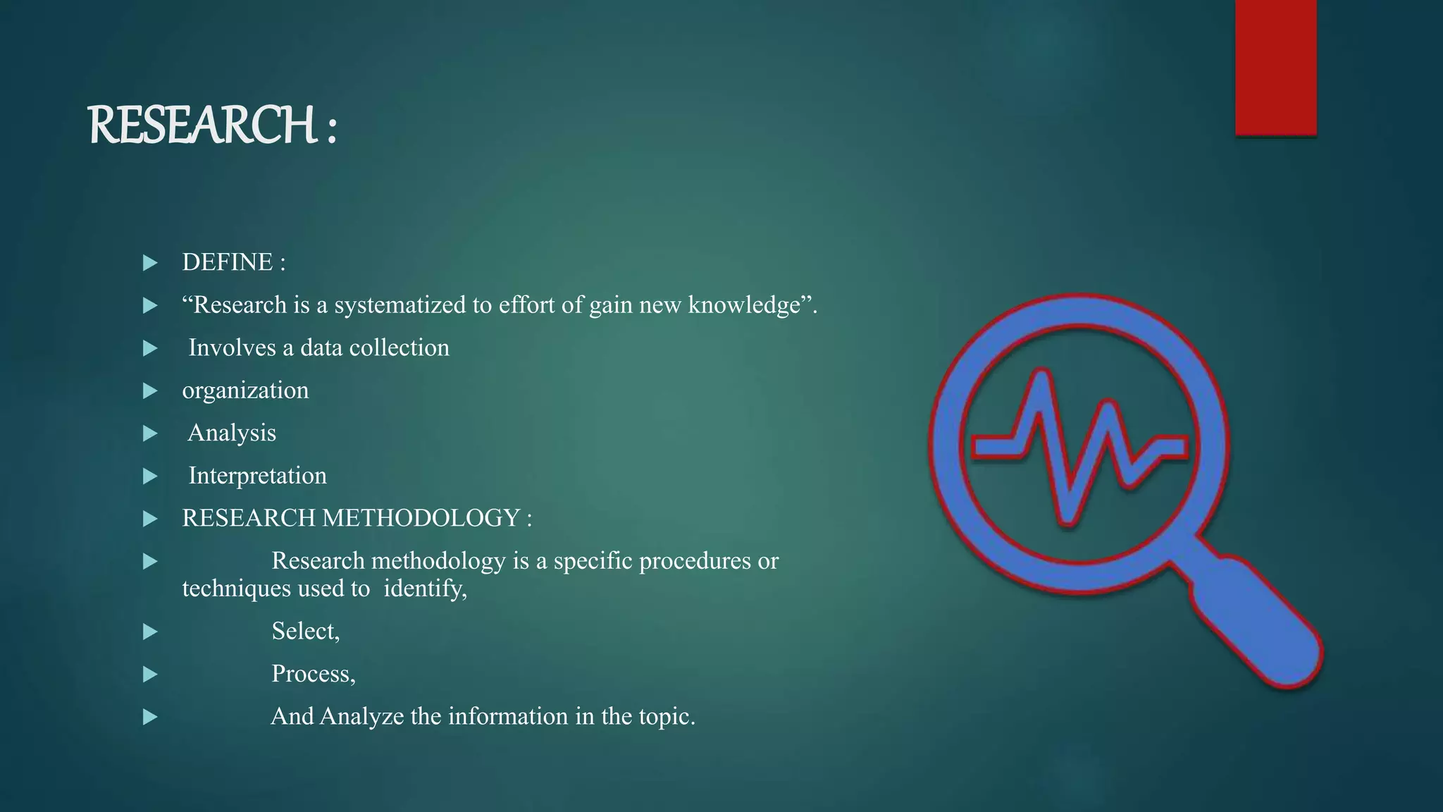 RESEARCH :
 DEFINE :
 “Research is a systematized to effort of gain new knowledge”.
 Involves a data collection
 organization
 Analysis
 Interpretation
 RESEARCH METHODOLOGY :
 Research methodology is a specific procedures or
techniques used to identify,
 Select,
 Process,
 And Analyze the information in the topic.
 
