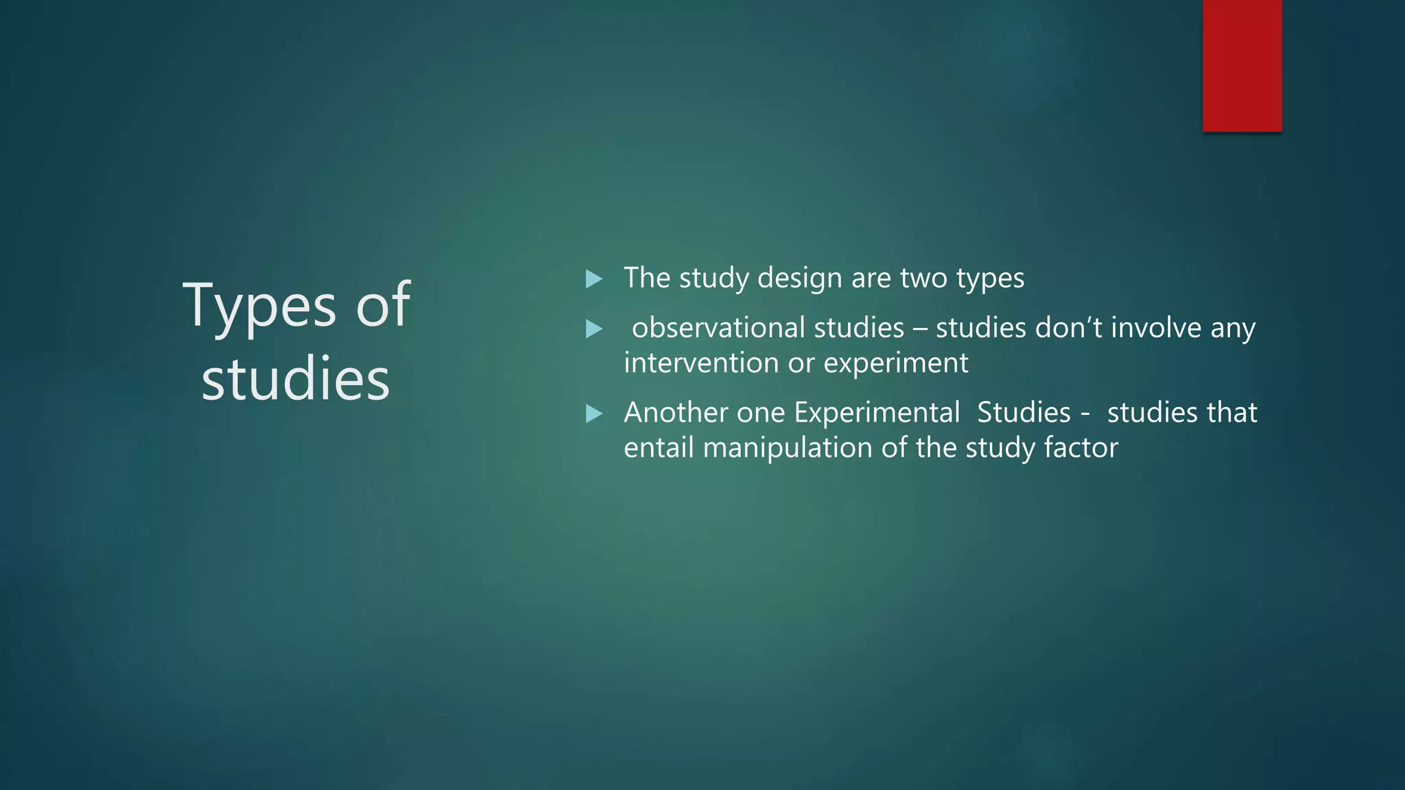 Types of
studies
 The study design are two types
 observational studies – studies don’t involve any
intervention or experiment
 Another one Experimental Studies - studies that
entail manipulation of the study factor
 